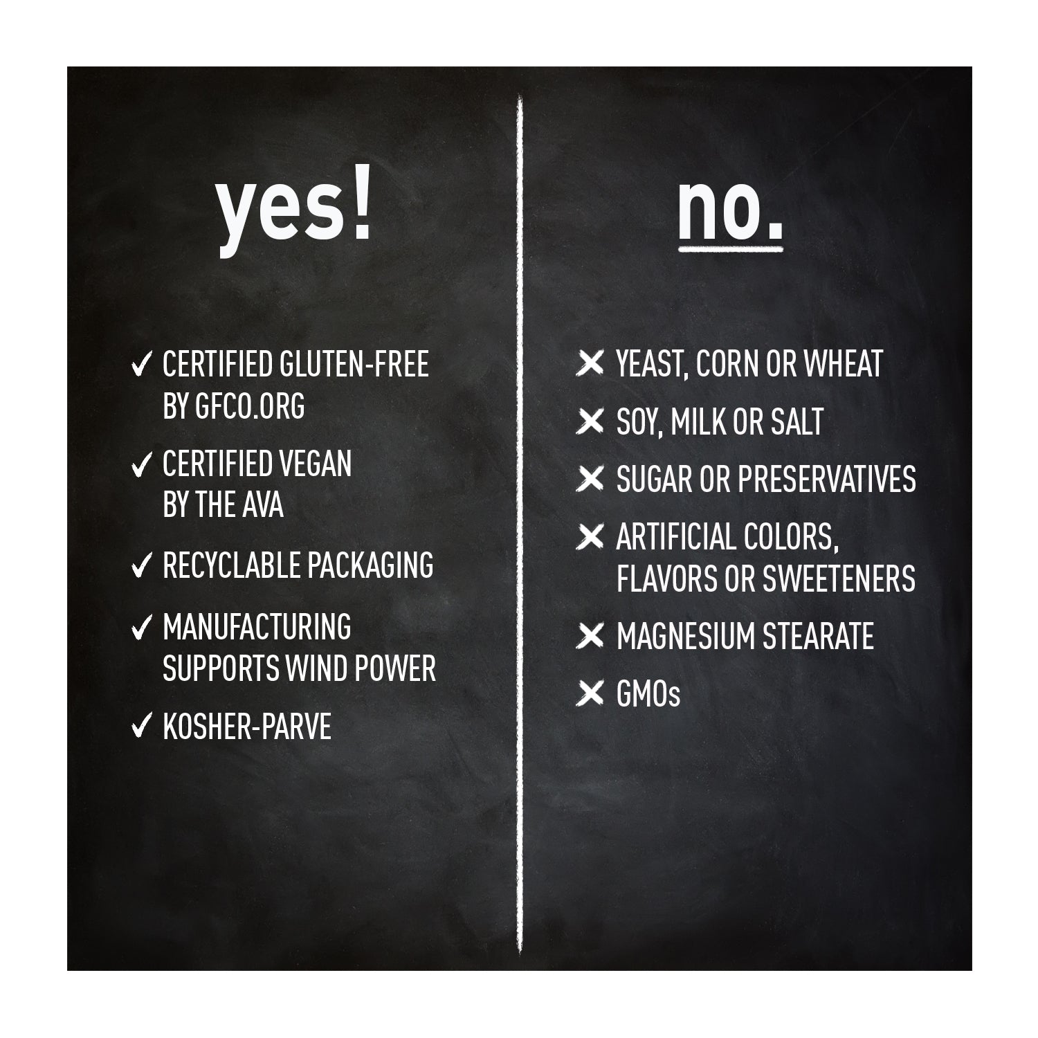 yes! gluten-free, vegan, recyclable packaging, manufacturing supports wind power, kosher-parve. no yeast, corn or wheat, soy milk or salt, sugar or preservatives, artificial colors, flavors or sweeteners, magnesium stearate, GMOs.