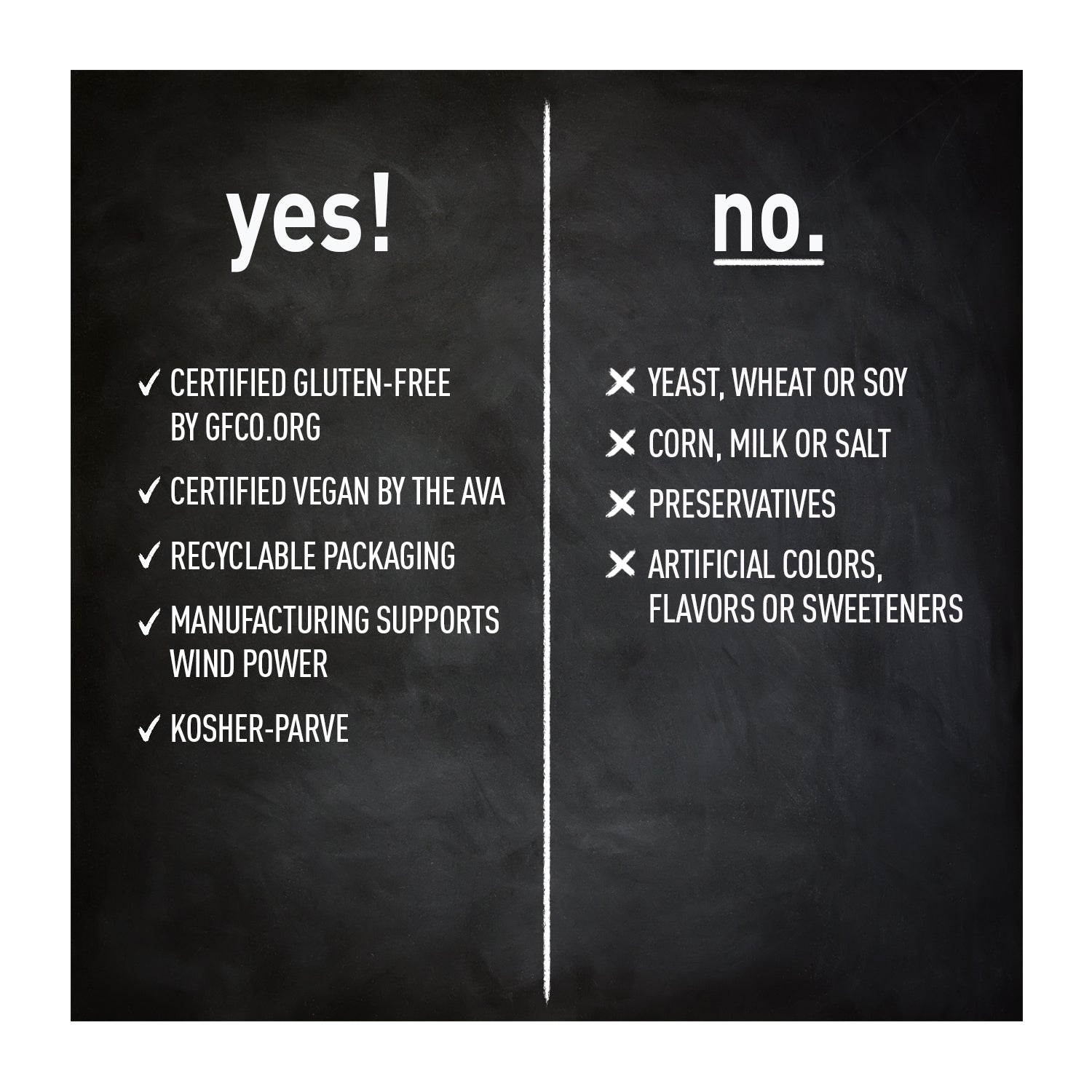certified gluten free, vegan, recyclable packaging, supports wind power, kosher. no yeast, wheat, soy, corn, milk, salt, preservatives, artificial colors, flavors or sweeteners.